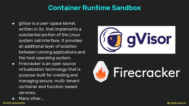 Container Runtime Sandbox
● gVisor is a user-space kernel,
written in Go, that implements a
substantial portion of the Linux
system call interface. It provides
an additional layer of isolation
between running applications and
the host operating system.
● Firecracker is an open source
virtualization technology that is
purpose-built for creating and
managing secure, multi-tenant
container and function-based
services.
● Many other...
@madhuakula
#GitHubSatellite
