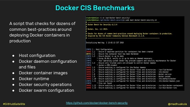Docker CIS Benchmarks
https://github.com/docker/docker-bench-security
A script that checks for dozens of
common best-practices around
deploying Docker containers in
production
● Host configuration
● Docker daemon configuration
and files
● Docker container images
● Docker runtime
● Docker security operations
● Docker swarm configuration
@madhuakula
#GitHubSatellite
