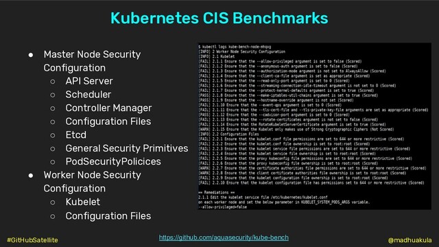 Kubernetes CIS Benchmarks
https://github.com/aquasecurity/kube-bench
● Master Node Security
Configuration
○ API Server
○ Scheduler
○ Controller Manager
○ Configuration Files
○ Etcd
○ General Security Primitives
○ PodSecurityPolicices
● Worker Node Security
Configuration
○ Kubelet
○ Configuration Files
@madhuakula
#GitHubSatellite
