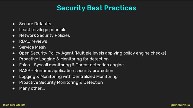 Security Best Practices
● Secure Defaults
● Least privilege principle
● Network Security Policies
● RBAC reviews
● Service Mesh
● Open Security Policy Agent (Multiple levels applying policy engine checks)
● Proactive Logging & Monitoring for detection
● Falco - Syscall monitoring & Threat detection engine
● RASP - Runtime application security protection
● Logging & Monitoring with Centralized Monitoring
● Proactive Security Monitoring & Detection
● Many other...
@madhuakula
#GitHubSatellite
