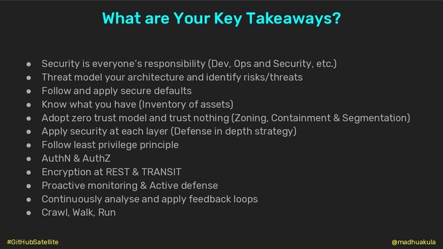 ● Security is everyone’s responsibility (Dev, Ops and Security, etc.)
● Threat model your architecture and identify risks/threats
● Follow and apply secure defaults
● Know what you have (Inventory of assets)
● Adopt zero trust model and trust nothing (Zoning, Containment & Segmentation)
● Apply security at each layer (Defense in depth strategy)
● Follow least privilege principle
● AuthN & AuthZ
● Encryption at REST & TRANSIT
● Proactive monitoring & Active defense
● Continuously analyse and apply feedback loops
● Crawl, Walk, Run
What are Your Key Takeaways?
@madhuakula
#GitHubSatellite
