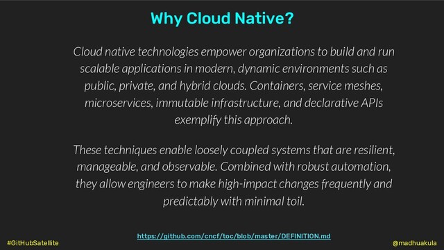 https://github.com/cncf/toc/blob/master/DEFINITION.md
Cloud native technologies empower organizations to build and run
scalable applications in modern, dynamic environments such as
public, private, and hybrid clouds. Containers, service meshes,
microservices, immutable infrastructure, and declarative APIs
exemplify this approach.
These techniques enable loosely coupled systems that are resilient,
manageable, and observable. Combined with robust automation,
they allow engineers to make high-impact changes frequently and
predictably with minimal toil.
Why Cloud Native?
@madhuakula
#GitHubSatellite
