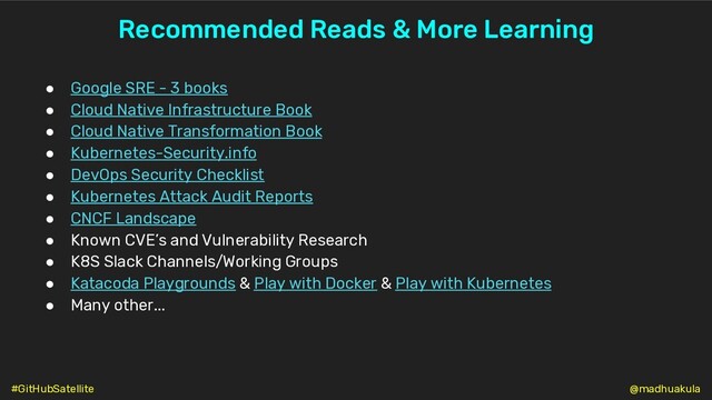 Recommended Reads & More Learning
● Google SRE - 3 books
● Cloud Native Infrastructure Book
● Cloud Native Transformation Book
● Kubernetes-Security.info
● DevOps Security Checklist
● Kubernetes Attack Audit Reports
● CNCF Landscape
● Known CVE’s and Vulnerability Research
● K8S Slack Channels/Working Groups
● Katacoda Playgrounds & Play with Docker & Play with Kubernetes
● Many other...
@madhuakula
#GitHubSatellite
