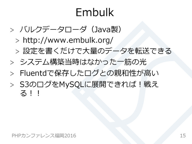 Embulk
  バルクデータローダ（Java製）
  http://www.embulk.org/
  設定を書くだけで⼤大量量のデータを転送できる
  システム構築当時はなかった⼀一筋の光
  Fluentdで保存したログとの親和性が⾼高い
  S3のログをMySQLに展開できれば！戦え
る！！
15
PHPカンファレンス福岡2016  
