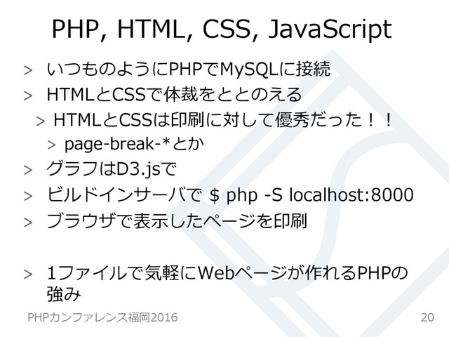 PHP,  HTML,  CSS,  JavaScript
  いつものようにPHPでMySQLに接続
  HTMLとCSSで体裁をととのえる
  HTMLとCSSは印刷に対して優秀だった！！
  page-‐‑‒break-‐‑‒*とか
  グラフはD3.jsで
  ビルドインサーバで  $  php  -‐‑‒S  localhost:8000
  ブラウザで表⽰示したページを印刷
  1ファイルで気軽にWebページが作れるPHPの
強み
20
PHPカンファレンス福岡2016  
