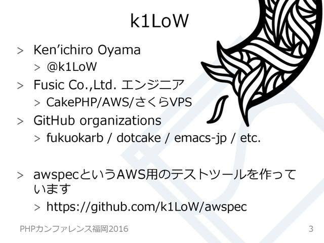 k1LoW
  Kenʼ’ichiro  Oyama
  @k1LoW
  Fusic  Co.,Ltd.  エンジニア
  CakePHP/AWS/さくらVPS
  GitHub  organizations
  fukuokarb  /  dotcake  /  emacs-‐‑‒jp  /  etc.
  awspecというAWS⽤用のテストツールを作って
います
  https://github.com/k1LoW/awspec
3
PHPカンファレンス福岡2016  
