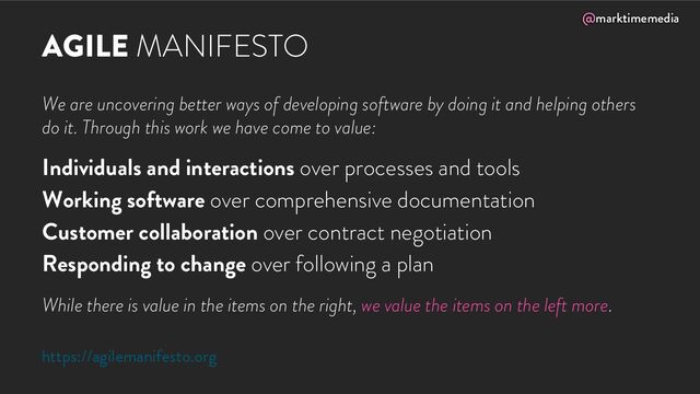 @marktimemedia
AGILE MANIFESTO
We are uncovering better ways of developing software by doing it and helping others
do it. Through this work we have come to value:
Individuals and interactions over processes and tools
Working software over comprehensive documentation
Customer collaboration over contract negotiation
Responding to change over following a plan
While there is value in the items on the right, we value the items on the left more.
https://agilemanifesto.org
