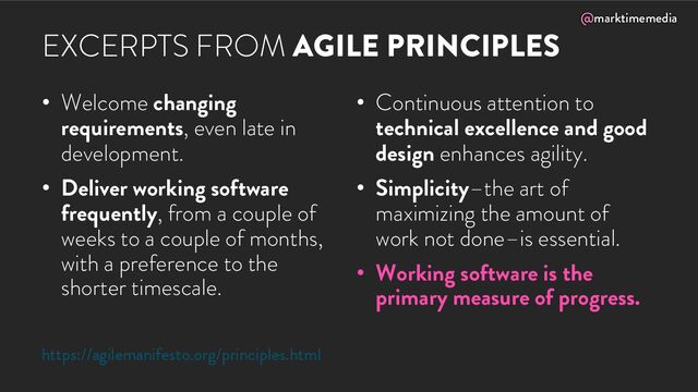 @marktimemedia
EXCERPTS FROM AGILE PRINCIPLES
• Welcome changing
requirements, even late in
development.
• Deliver working software
frequently, from a couple of
weeks to a couple of months,
with a preference to the
shorter timescale.
• Continuous attention to
technical excellence and good
design enhances agility.
• Simplicity–the art of
maximizing the amount of
work not done–is essential.
• Working software is the
primary measure of progress.
https://agilemanifesto.org/principles.html
