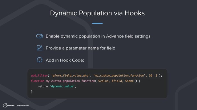 Dynamic Population via Hooks
Enable dynamic population in Advance field settings
add_filter( ‘gform_field_value_why', ‘my_custom_population_function’, 10, 3 );
function my_custom_population_function( $value, $field, $name ) {
return ‘dynamic value’;
}
Provide a parameter name for field
Add in Hook Code:

