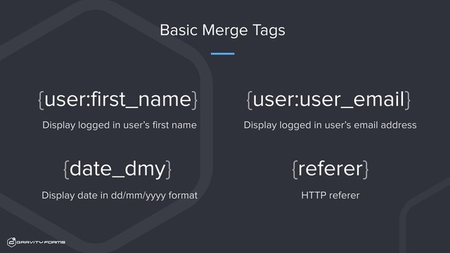 Basic Merge Tags
Display logged in user’s email address
{user:user_email}
Display date in dd/mm/yyyy format
{date_dmy}
HTTP referer
{referer}
Display logged in user’s first name
{user:first_name}
