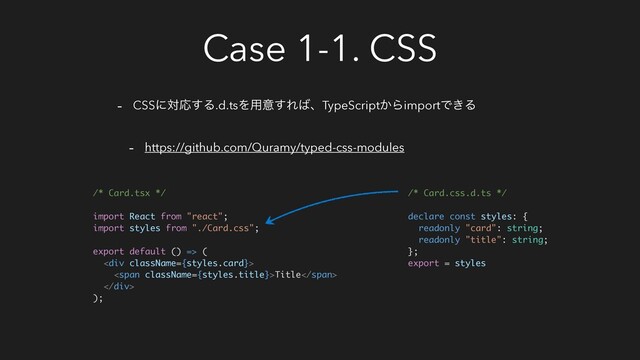 Case 1-1. CSS
- CSSʹରԠ͢Δ.d.tsΛ༻ҙ͢Ε͹ɺTypeScript͔ΒimportͰ͖Δ
- https://github.com/Quramy/typed-css-modules
/* Card.tsx */
import React from "react";
import styles from "./Card.css";
export default () => (
<div>
<span>Title</span>
</div>
);
/* Card.css.d.ts */
declare const styles: {
readonly "card": string;
readonly "title": string;
};
export = styles
