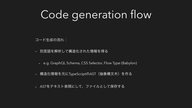 Code generation ﬂow
ίʔυੜ੒ͷྲྀΕɿ
- ผݴޠΛղੳͯ͠ߏ଄Խ͞Εͨ৘ใΛಘΔ
- e.g. GraphQL Schema, CSS Selector, Flow Type (Babylon)
- ߏ଄Խ৘ใΛݩʹTypeScriptͷASTʢந৅ߏจ໦ʣΛ࡞Δ
- ASTΛςΩετදݱʹͯ͠ɺϑΝΠϧͱͯ͠อଘ͢Δ
