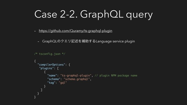 Case 2-2. GraphQL query
- https://github.com/Quramy/ts-graphql-plugin
- GraphQLͷΫΤϦهड़Λิॿ͢ΔLanguage service plugin
/* tsconfig.json */ 
 
{
"compilerOptions": {
"plugins": [
{
"name": "ts-graphql-plugin", // plugin NPM package name
"schema": "schema.graphql",
"tag": "gql"
}
]
}
}
