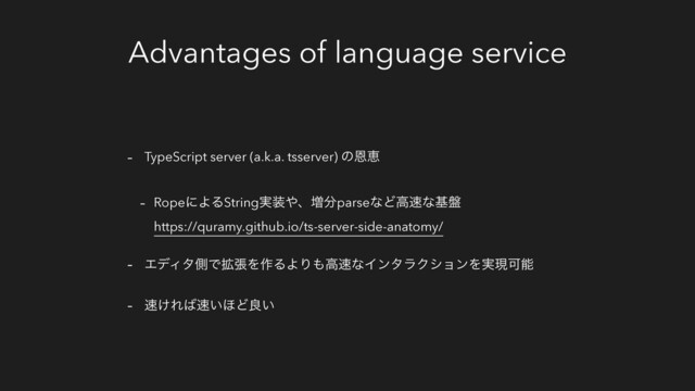 Advantages of language service
- TypeScript server (a.k.a. tsserver) ͷԸܙ
- RopeʹΑΔString࣮૷΍ɺ૿෼parseͳͲߴ଎ͳج൫
https://quramy.github.io/ts-server-side-anatomy/
- ΤσΟλଆͰ֦ுΛ࡞ΔΑΓ΋ߴ଎ͳΠϯλϥΫγϣϯΛ࣮ݱՄೳ
- ଎͚Ε͹଎͍΄Ͳྑ͍
