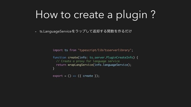 How to create a plugin ?
- ts.LanguageServiceΛϥοϓͯ͠ฦ٫͢Δؔ਺Λ࡞Δ͚ͩ
import ts from "typescript/lib/tsserverlibrary";
function create(info: ts.server.PluginCreateInfo) {
// Create a proxy for language service
return wrapLangService(info.languageService);
}
export = () => ({ create });
