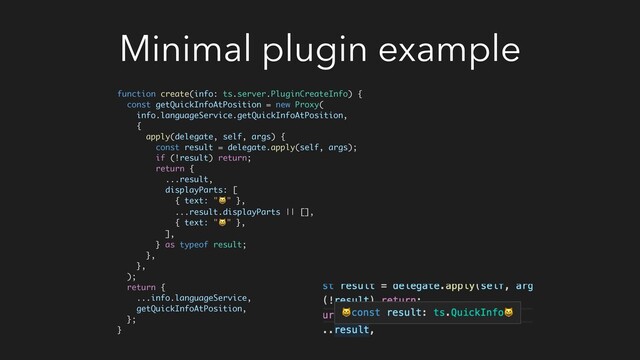 Minimal plugin example
function create(info: ts.server.PluginCreateInfo) {
const getQuickInfoAtPosition = new Proxy(
info.languageService.getQuickInfoAtPosition,
{
apply(delegate, self, args) {
const result = delegate.apply(self, args);
if (!result) return;
return {
...result,
displayParts: [
{ text: "" },
...result.displayParts || [],
{ text: "" },
],
} as typeof result;
},
},
);
return {
...info.languageService,
getQuickInfoAtPosition,
};
}
