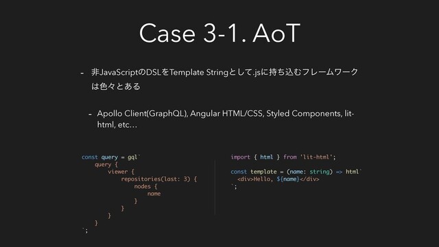 Case 3-1. AoT
- ඇJavaScriptͷDSLΛTemplate Stringͱͯ͠.jsʹ࣋ͪࠐΉϑϨʔϜϫʔΫ
͸৭ʑͱ͋Δ
- Apollo Client(GraphQL), Angular HTML/CSS, Styled Components, lit-
html, etc…
const query = gql`
query {
viewer {
repositories(last: 3) {
nodes {
name
}
}
}
}
`;
import { html } from 'lit-html';
const template = (name: string) => html`
<div>Hello, ${name}</div>
`;
