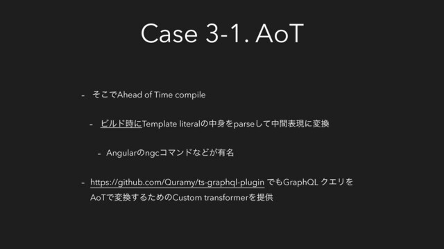 Case 3-1. AoT
- ͦ͜ͰAhead of Time compile
- Ϗϧυ࣌ʹTemplate literalͷத਎Λparseͯ͠தؒදݱʹม׵
- AngularͷngcίϚϯυͳͲ͕༗໊
- https://github.com/Quramy/ts-graphql-plugin Ͱ΋GraphQL ΫΤϦΛ
AoTͰม׵͢ΔͨΊͷCustom transformerΛఏڙ
