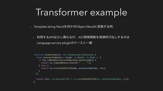 Transformer example
- Template string literalΛԿ͔ͷObject literalʹม׵͢Δྫ:
- ར༻͢ΔAPI͸গ͠ҟͳΔ͕ɺAST୳ࡧؔ਺Λ࠶ؼݺͼग़͢͠Δͷ͸
Language service pluginͷέʔεͱҰॹ
function transform(ctx: ts.TransformationContext) {
const processTemplate = (node: ts.Node): ts.Node => {
if (ts.isNoSubstitutionTemplateLiteral(node)) {
return ts.createObjectLiteral(/* ... */);
} else {
return ts.visitEachChild(node, processTemplate, ctx);
}
};
return (src: ts.SourceFile) => ts.visitEachChild(src, processTemplate, ctx);
}
