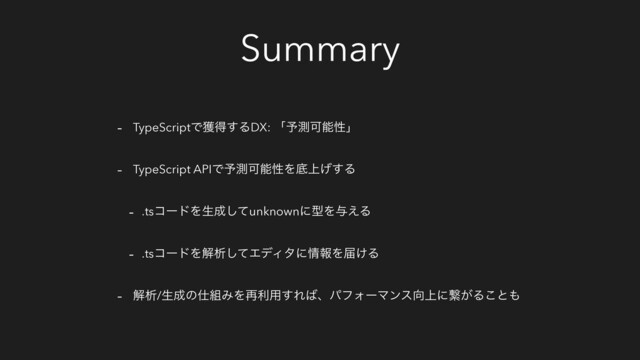 Summary
- TypeScriptͰ֫ಘ͢ΔDX: ʮ༧ଌՄೳੑʯ
- TypeScript APIͰ༧ଌՄೳੑΛఈ্͛͢Δ
- .tsίʔυΛੜ੒ͯ͠unknownʹܕΛ༩͑Δ
- .tsίʔυΛղੳͯ͠ΤσΟλʹ৘ใΛಧ͚Δ
- ղੳ/ੜ੒ͷ࢓૊ΈΛ࠶ར༻͢Ε͹ɺύϑΥʔϚϯε޲্ʹܨ͕Δ͜ͱ΋
