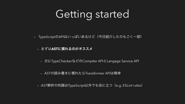 Getting started
- TypeScriptͷAPI͸͍ͬͺ͍͋Δ͚Ͳʢࠓ೔঺հͨ͠ͷ΋͘͝Ұ෦ʣ
- ·ͣ͸ASTʹ׳ΕΔͷ͕Φεεϝ
- ࣍ʹTypeCheckerͳͲͷCompiler APIͱLangage Service API
- ASTͷಡΈॻ͖ʹ׳ΕͨΒTransformer API͸؆୯
- ASTղੳͷ஌ࣝ͸TypeScriptҎ֎Ͱ΋໾ʹཱͭʢe.g. ESLint rulesʣ

