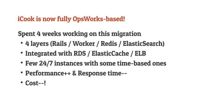 iCook is now fully OpsWorks-based!
Spent 4 weeks working on this migration
↟4 layers (Rails / Worker / Redis / ElasticSearch)
↟Integrated with RDS / ElasticCache / ELB
↟Few 24/7 instances with some time-based ones
↟Performance++ & Response time--
↟Cost--!
