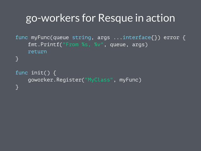 go-workers for Resque in action
func myFunc(queue string, args ...interface{}) error {
fmt.Printf("From %s, %v", queue, args)
return
}
func init() {
goworker.Register("MyClass", myFunc)
}
