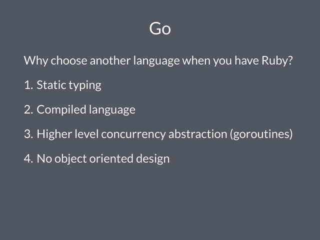 Go
Why choose another language when you have Ruby?
1. Static typing
2. Compiled language
3. Higher level concurrency abstraction (goroutines)
4. No object oriented design
