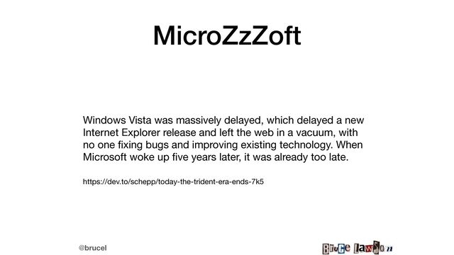 @brucel
MicroZzZoft
Windows Vista was massively delayed, which delayed a new
Internet Explorer release and left the web in a vacuum, with
no one
fi
xing bugs and improving existing technology. When
Microsoft woke up
fi
ve years later, it was already too late. 

https://dev.to/schepp/today-the-trident-era-ends-7k5
