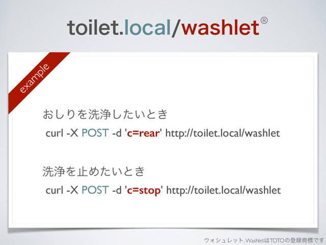UPJMFUMPDBMXBTIMFU
͓͠ΓΛચড়͍ͨ͠ͱ͖
curl -X POST -d 'c=rear' http://toilet.local/washlet
ચড়ΛࢭΊ͍ͨͱ͖
curl -X POST -d 'c=stop' http://toilet.local/washlet 
exam
ple
®
΢ΥγϡϨοτ, Washlet͸TOTOͷొ࿥঎ඪͰ͢
