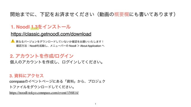 ։࢝·ͰʹɺԼهΛ͓ࡁ·͍ͤͩ͘͞ʢಈըͷ֓ཁཝʹ΋ॻ͍ͯ͋Γ·͢ʣ
2. ΞΧ΢ϯτΛ࡞੒/ϩάΠϯ
ݸਓͷΞΧ΢ϯτΛ࡞੒͠ɺϩάΠϯ͍ͯͩ͘͠͞ɻ
1
3. ࢿྉʹΞΫηε
connpassͷΠϕϯτϖʔδʹ͋Δʮࢿྉʯ͔ΒɺϓϩδΣΫ
τϑΝΠϧΛμ΢ϯϩʔυ͍ͯͩ͘͠͞ɻ
https://noodl-tokyo.connpass.com/event/156814/
1. Noodl 1.3ΛΠϯετʔϧ
https://classic.getnoodl.com/download
⚠ ҟͳΔόʔδϣϯΛμ΢ϯϩʔυ͍ͯ͠ͳ͍͔֬ೝΛ͓ئ͍͍ͨ͠·͢ʂ
ɹɹ֬ೝํ๏ɿNoodlΛىಈ͠ɺϝχϡʔόʔͷ Noodl ʼ About Application ΁
