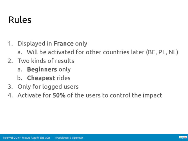 ParisWeb 2016 - Feature flags @ BlaBlaCar @odolbeau & @genes0r
Rules
1. Displayed in France only
a. Will be activated for other countries later (BE, PL, NL)
2. Two kinds of results
a. Beginners only
b. Cheapest rides
3. Only for logged users
4. Activate for 50% of the users to control the impact
