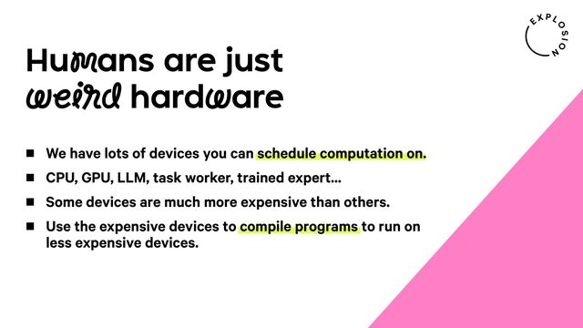 Humans are just
weird hardware
We have lots of devices you can schedule computation on.
CPU, GPU, LLM, task worker, trained expert...
Some devices are much more expensive than others.
Use the expensive devices to compile programs to run on
less expensive devices.
