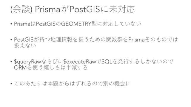 (余談) PrismaがPostGISに未対応
• PrismaはPostGISのGEOMETRY型に対応していない
• PostGISが持つ地理情報を扱うための関数群をPrismaそのものでは
扱えない
• $queryRawならびに$executeRawでSQLを発⾏するしかないので
ORMを使う嬉しさは半減する
• このあたりは本題からはずれるので別の機会に
