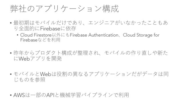 弊社のアプリケーション構成
• 最初期はモバイルだけであり、エンジニアがいなかったこともあ
り全⾯的にFirebaseに依存
• Cloud Firestore以外にもFirebase Authentication、Cloud Storage for
Firebaseなどを利⽤
• 昨年からプロダクト構成が整理され、モバイルの作り直しや新た
にWebアプリを開発
• モバイルとWebは役割の異なるアプリケーションだがデータは同
じものを参照
• AWSは⼀部のAPIと機械学習パイプラインで利⽤
