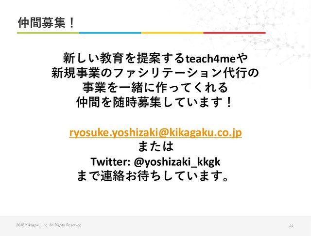 2018 Kikagaku, Inc. All Rights Reserved
仲間募集！
44
新しい教育を提案するteach4meや
新規事業のファシリテーション代行の
事業を一緒に作ってくれる
仲間を随時募集しています！
ryosuke.yoshizaki@kikagaku.co.jp
または
Twitter: @yoshizaki_kkgk
まで連絡お待ちしています。
