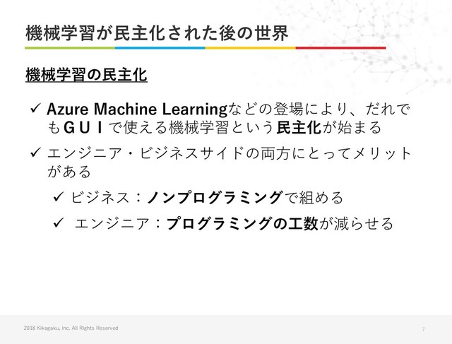 2018 Kikagaku, Inc. All Rights Reserved
機械学習が民主化された後の世界
7
✓ Azure Machine Learningなどの登場により、だれで
もＧＵＩで使える機械学習という民主化が始まる
✓ エンジニア・ビジネスサイドの両方にとってメリット
がある
✓ ビジネス：ノンプログラミングで組める
✓ エンジニア：プログラミングの工数が減らせる
機械学習の民主化
