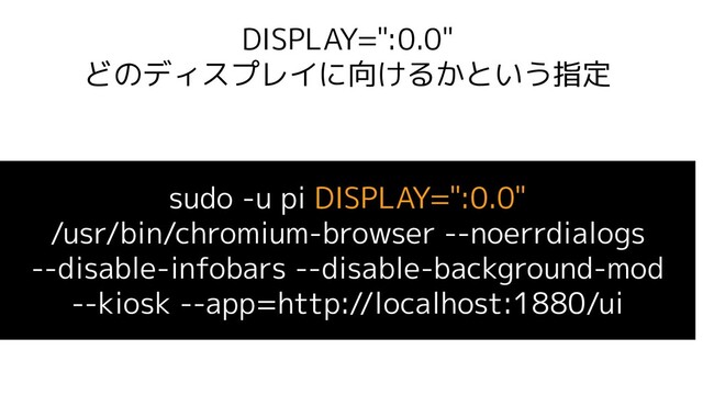 DISPLAY=":0.0"
どのディスプレイに向けるかという指定
sudo -u pi DISPLAY=":0.0"
/usr/bin/chromium-browser --noerrdialogs
--disable-infobars --disable-background-mod
--kiosk --app=http://localhost:1880/ui
