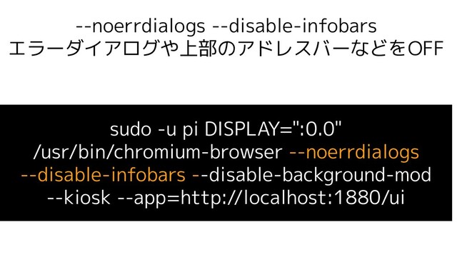 --noerrdialogs --disable-infobars
エラーダイアログや上部のアドレスバーなどをOFF
sudo -u pi DISPLAY=":0.0"
/usr/bin/chromium-browser --noerrdialogs
--disable-infobars --disable-background-mod
--kiosk --app=http://localhost:1880/ui
