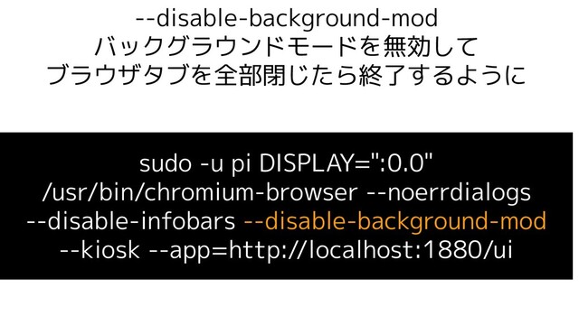 --disable-background-mod
バックグラウンドモードを無効して
ブラウザタブを全部閉じたら終了するように
sudo -u pi DISPLAY=":0.0"
/usr/bin/chromium-browser --noerrdialogs
--disable-infobars --disable-background-mod
--kiosk --app=http://localhost:1880/ui

