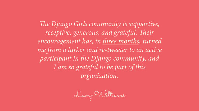 Lacey Williams
The Django Girls community is supportive,
receptive, generous, and grateful. Their
encouragement has, in three months, turned
me from a lurker and re-tweeter to an active
participant in the Django community, and
I am so grateful to be part of this
organization.
