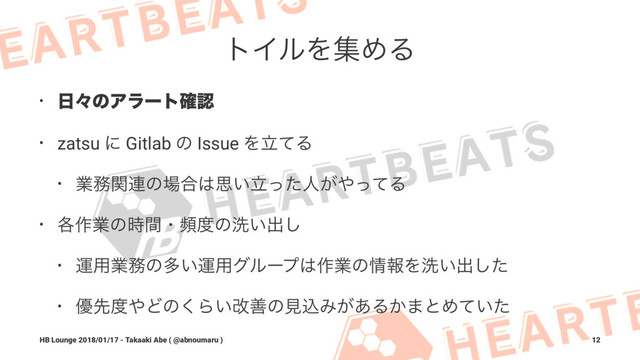 τΠϧΛूΊΔ
• ೔ʑͷΞϥʔτ֬ೝ
• zatsu ʹ Gitlab ͷ Issue ΛཱͯΔ
• ۀ຿ؔ࿈ͷ৔߹͸ࢥཱ͍ͬͨਓ͕΍ͬͯΔ
• ֤࡞ۀͷ࣌ؒɾස౓ͷચ͍ग़͠
• ӡ༻ۀ຿ͷଟ͍ӡ༻άϧʔϓ͸࡞ۀͷ৘ใΛચ͍ग़ͨ͠
• ༏ઌ౓΍Ͳͷ͘Β͍վળͷݟࠐΈ͕͋Δ͔·ͱΊ͍ͯͨ
HB Lounge 2018/01/17 - Takaaki Abe ( @abnoumaru ) 12
