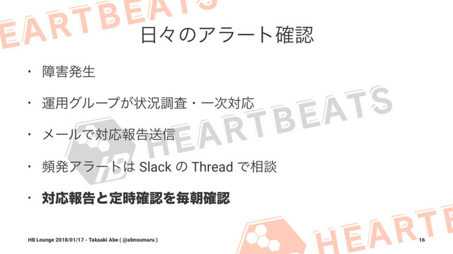೔ʑͷΞϥʔτ֬ೝ
• ো֐ൃੜ
• ӡ༻άϧʔϓ͕ঢ়گௐࠪɾҰ࣍ରԠ
• ϝʔϧͰରԠใࠂૹ৴
• සൃΞϥʔτ͸ Slack ͷ Thread Ͱ૬ஊ
• ରԠใࠂͱఆ࣌֬ೝΛຖே֬ೝ
HB Lounge 2018/01/17 - Takaaki Abe ( @abnoumaru ) 16
