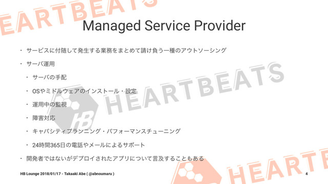 Managed Service Provider
• αʔϏεʹ෇ਵͯ͠ൃੜ͢Δۀ຿Λ·ͱΊͯ੥͚ෛ͏ҰछͷΞ΢τιʔγϯά
• αʔόӡ༻
• αʔόͷख഑
• OS΍ϛυϧ΢ΣΞͷΠϯετʔϧɾઃఆ
• ӡ༻தͷ؂ࢹ
• ো֐ରԠ
• ΩϟύγςΟϓϥϯχϯάɾύϑΥʔϚϯενϡʔχϯά
• 24࣌ؒ365೔ͷి࿩΍ϝʔϧʹΑΔαϙʔτ
• ։ൃऀͰ͸ͳ͍͕σϓϩΠ͞ΕͨΞϓϦʹ͍ͭͯݴٴ͢Δ͜ͱ΋͋Δ
HB Lounge 2018/01/17 - Takaaki Abe ( @abnoumaru ) 4
