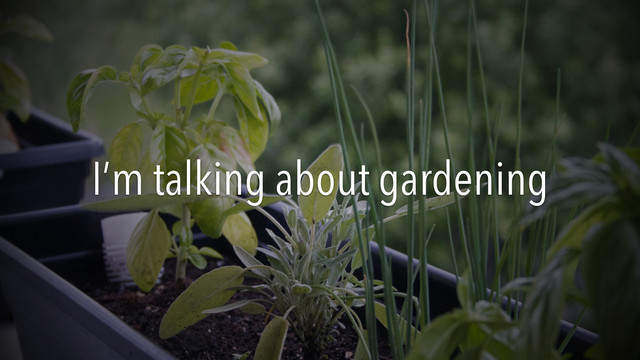 I’m talking about gardening
