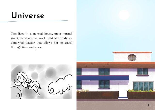 Universe
Tess lives in a normal house, on a normal
street, in a normal world. But she finds an
abnormal toaster that allows her to travel
through time and space.
11
