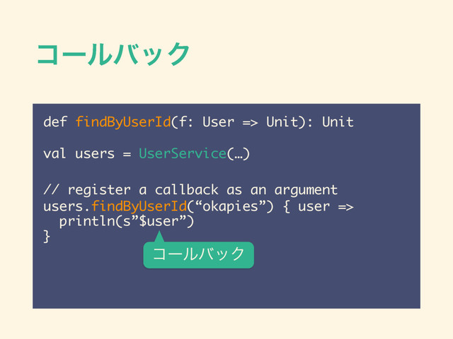 ίʔϧόοΫ
def findByUserId(f: User => Unit): Unit
!
val users = UserService(…)
 
// register a callback as an argument
users.findByUserId(“okapies”) { user =>
println(s”$user”)
}
ίʔϧόοΫ
