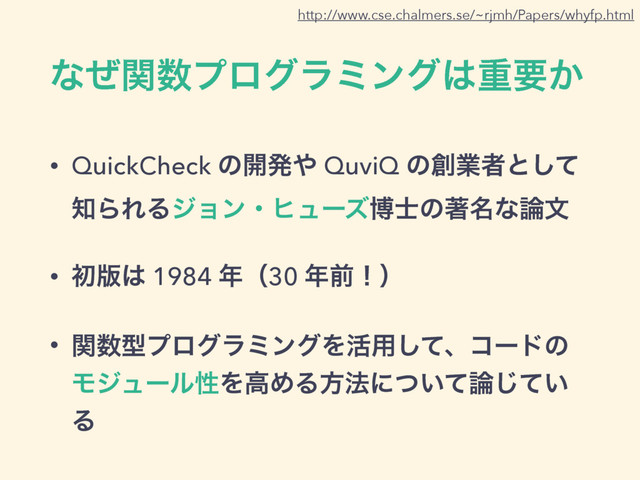 ͳͥؔ਺ϓϩάϥϛϯά͸ॏཁ͔
• QuickCheck ͷ։ൃ΍ QuviQ ͷ૑ۀऀͱͯ͠
஌ΒΕΔδϣϯɾώϡʔζത࢜ͷஶ໊ͳ࿦จ
• ॳ൛͸ 1984 ೥ʢ30 ೥લʂʣ
• ؔ਺ܕϓϩάϥϛϯάΛ׆༻ͯ͠ɺίʔυͷ
ϞδϡʔϧੑΛߴΊΔํ๏ʹ͍ͭͯ࿦͍ͯ͡
Δ
http://www.cse.chalmers.se/~rjmh/Papers/whyfp.html
