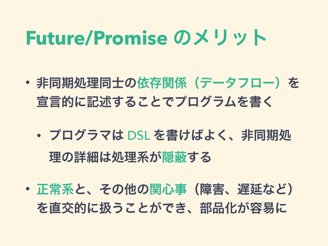 Future/Promise ͷϝϦοτ
• ඇಉظॲཧಉ࢜ͷґଘؔ܎ʢσʔλϑϩʔʣΛ
એݴతʹهड़͢Δ͜ͱͰϓϩάϥϜΛॻ͘
• ϓϩάϥϚ͸ DSL Λॻ͚͹Α͘ɺඇಉظॲ
ཧͷৄࡉ͸ॲཧܥ͕Ӆṭ͢Δ
• ਖ਼ৗܥͱɺͦͷଞͷؔ৺ࣄʢো֐ɺ஗ԆͳͲʣ
Λ௚ަతʹѻ͏͜ͱ͕Ͱ͖ɺ෦඼Խ͕༰қʹ
