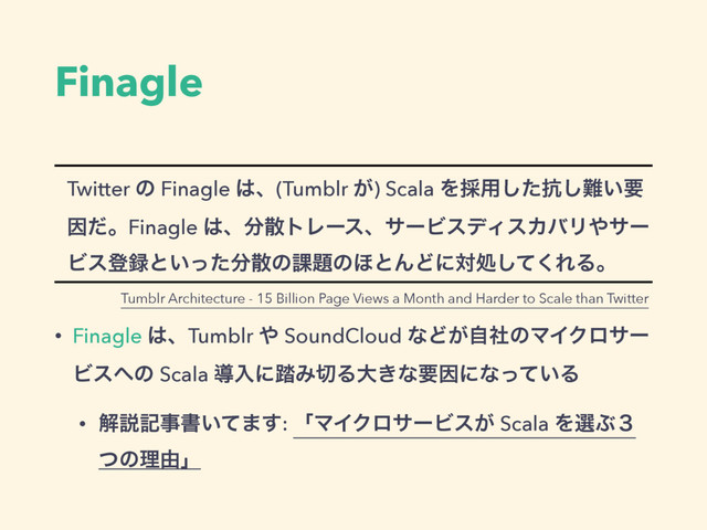 Finagle
Twitter ͷ Finagle ͸ɺ(Tumblr ͕) Scala Λ࠾༻ͨ͠߅͠೉͍ཁ
ҼͩɻFinagle ͸ɺ෼ࢄτϨʔεɺαʔϏεσΟεΧόϦ΍αʔ
Ϗεొ࿥ͱ͍ͬͨ෼ࢄͷ՝୊ͷ΄ͱΜͲʹରॲͯ͘͠ΕΔɻ
• Finagle ͸ɺTumblr ΍ SoundCloud ͳͲ͕ࣗࣾͷϚΠΫϩαʔ
Ϗε΁ͷ Scala ಋೖʹ౿Έ੾Δେ͖ͳཁҼʹͳ͍ͬͯΔ
• ղઆهࣄॻ͍ͯ·͢: ʮϚΠΫϩαʔϏε͕ Scala ΛબͿ̏
ͭͷཧ༝ʯ
Tumblr Architecture - 15 Billion Page Views a Month and Harder to Scale than Twitter
